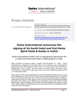INTERNATIONAL QUALITY – LOCAL AFFINITY Page 1
Press release
For Immediate Release.
Swiss International announces the
signing of its fourth hotel and first Swiss
Spirit Hotel & Suites in India!
Swiss International enters into a management agreement for
a newly built mid-scale hotel in Bahadurgarh in India.
Baar (CH)/Ras al Khaimah (UAE), Gurgaon (IN) December 6th
, 2018 – Swiss
International is pleased to announce that it has entered into a Management
Agreement with H&L Residency (PTY) LTD for a Swiss Spirit Hotel & Suites in
Bahadurgarh City in India. The 88 rooms and suites hotel, currently under
construction, is scheduled to opening its doors and start welcoming guests on the
1st
of December 2020.
Swiss Spirit Hotel & Suites Bahadurgarh will be the hospitality facility at the unique
and prestigious HL City’s Avenue 37 commercial complex spreading over 3 acres of
land. The commercial complex will consist of numerous shopping venues including a
hypermarket, offices and work spaces, a food court and family entertainment facilities
and zones. The Avenue 37’s offerings will complement Swiss Spirit Hotel & Suites
Bahadurgarh’s guests’ facilities, which will be the Swiss Restaurant & Lounge, a Swiss
Café - Leafs & Beans, the TED&CO Bar and Lounge and the Eventives Meetings & Events
venues for up to 300 people.
Contact persons:
Shaheem Rafeeque – Business Development Executive
Gaurav Audichya, Director Business Development - India
Company name: Swiss International Hotels & Resorts
Telephone Number: +971-7-2433-242
Email Address:
shaheem.rafeeque@swissinternationalhotels.com
gaurav.audichya@swissinternationalhotels.com
Website: www.swissinternationalhotels.com
 