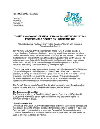 FOR IMMEDIATE RELEASE

CONTACT:
XXXXXX
Formula PR
Contact Info




 TURKS AND CAICOS ISLANDS LEADING TOURIST DESTINATION
        PROVICENIALE SPARED BY HURRICANE IKE

     Affordable Luxury Packages and Pristine Beaches Flourish with Visitors at
                            Providencialeʼs Resorts

TURKS AND CAICOS, BWI (September 22, 2008)–Turks & Caicos Islands, a
burgeoning luxury Caribbean destination featuring world-class beaches, remains a
desired location for lavish vacationers after Hurricane Ike has passed. The areas hit
the hardest were the southern cays of Grand Turk, Salt Cay and South Caicos. The
outcome was more fortunate for Providenciale, the Turks and Caicos most popular
visited island withstood the storm suffering minimal damage and is now fully
reopened welcoming tourists with enticing resort packages.

“We are very lucky to have come out of this storm with little damage to The Turks and
Caicos Islands prime tourist destination.” Says XXXX of the XXXX. “With an
economy revolving around tourism itʼs a great relief we have the means to continue
providing a premier travel experience for our visitors. The resorts located on
Providenciale braved hurricane Ike and stood strong, the resorts are now fully
operational and the landscape remains exquisitely breathtaking.”

The Turks & Caicos Islands Tourist Board invites travelers to enjoy Providencialesʼ
tropical paradise with one of the packages offered by their resorts.

The Tuscany on Grace Bay
The Tuscany is offering a “Two Free Nights” special. From now until October 31,
2008, guests that book a seven night vacation will only pay for ﬁve nights – a
minimum savings of $1000.

Ocean Club Resorts
Ocean Club and Ocean Club West had cosmetic and minor landscaping damage and
was already closed for annually scheduled maintenance and is slated to re-open late
October 2008. If guests decide to stay here, Ocean Club Resorts will donate a
portion of proceeds made from reservations made from October 24 – December 21,
2008 to the TCI Red Cross for victims.  
 