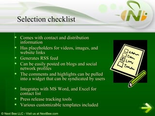 Comes with contact and distribution information  Has placeholders for videos, images, and website links  Generates RSS feed  Can be easily posted on blogs and social network profiles  The comments and highlights can be pulled into a widget that can be syndicated by users Integrates with MS Word, and Excel for contact list  Press release tracking tools  Various customizable templates included   Selection checklist 