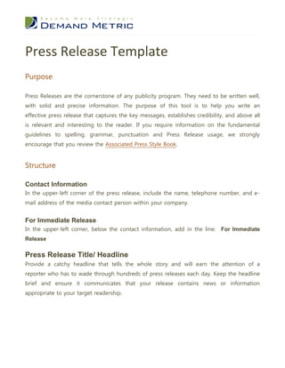 Press Release Template
Purpose

Press Releases are the cornerstone of any publicity program. They need to be written well,
with solid and precise information. The purpose of this tool is to help you write an
effective press release that captures the key messages, establishes credibility, and above all
is relevant and interesting to the reader. If you require information on the fundamental
guidelines to spelling, grammar, punctuation and Press Release usage, we strongly
encourage that you review the Associated Press Style Book.


Structure

Contact Information
In the upper-left corner of the press release, include the name, telephone number, and e-
mail address of the media contact person within your company.


For Immediate Release
In the upper-left corner, below the contact information, add in the line: For Immediate
Release

Press Release Title/ Headline
Provide a catchy headline that tells the whole story and will earn the attention of a
reporter who has to wade through hundreds of press releases each day. Keep the headline
brief and ensure it communicates that your release contains news or information
appropriate to your target readership.
 