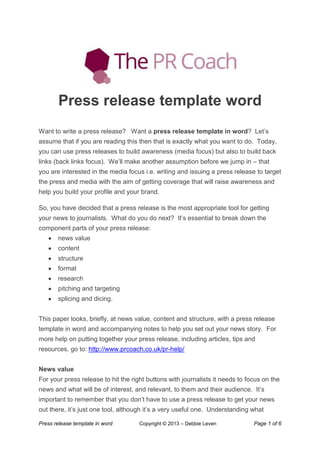Press release template in word Copyright © 2013 – Debbie Leven Page 1 of 6
Press release template word
Want to write a press release? Want a press release template in word? Let‟s
assume that if you are reading this then that is exactly what you want to do. Today,
you can use press releases to build awareness (media focus) but also to build back
links (back links focus). We‟ll make another assumption before we jump in – that
you are interested in the media focus i.e. writing and issuing a press release to target
the press and media with the aim of getting coverage that will raise awareness and
help you build your profile and your brand.
So, you have decided that a press release is the most appropriate tool for getting
your news to journalists. What do you do next? It‟s essential to break down the
component parts of your press release:
news value
content
structure
format
research
pitching and targeting
splicing and dicing.
This paper looks, briefly, at news value, content and structure, with a press release
template in word and accompanying notes to help you set out your news story. For
more help on putting together your press release, including articles, tips and
resources, go to: http://www.prcoach.co.uk/pr-help/
News value
For your press release to hit the right buttons with journalists it needs to focus on the
news and what will be of interest, and relevant, to them and their audience. It‟s
important to remember that you don‟t have to use a press release to get your news
out there, it‟s just one tool, although it‟s a very useful one. Understanding what
 