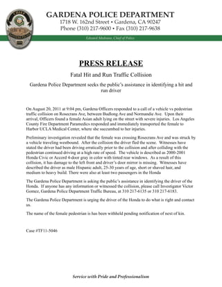 PRESS RELEASE
                         Fatal Hit and Run Traffic Collision
  Gardena Police Department seeks the public’s assistance in identifying a hit and
                                   run driver


On August 20, 2011 at 9:04 pm, Gardena Officers responded to a call of a vehicle vs pedestrian
traffic collision on Rosecrans Ave, between Budlong Ave and Normandie Ave. Upon their
arrival, Officers found a female Asian adult lying on the street with severe injuries. Los Angeles
County Fire Department Paramedics responded and immediately transported the female to
Harbor UCLA Medical Center, where she succumbed to her injuries.
Preliminary investigation revealed that the female was crossing Rosecrans Ave and was struck by
a vehicle traveling westbound. After the collision the driver fled the scene. Witnesses have
stated the driver had been driving erratically prior to the collision and after colliding with the
pedestrian continued driving at a high rate of speed. The vehicle is described as 2000-2001
Honda Civic or Accord 4-door gray in color with tinted rear windows. As a result of this
collision, it has damage to the left front and driver’s door mirror is missing. Witnesses have
described the driver as male Hispanic adult, 25-30 years of age, short or shaved hair, and
medium to heavy build. There were also at least two passengers in the Honda
The Gardena Police Department is asking the public’s assistance in identifying the driver of the
Honda. If anyone has any information or witnessed the collision, please call Investigator Victor
Gomez, Gardena Police Department Traffic Bureau, at 310 217-6135 or 310 217-6183.
The Gardena Police Department is urging the driver of the Honda to do what is right and contact
us.
The name of the female pedestrian is has been withheld pending notification of next of kin.


Case #TF11-5046




                           Service with Pride and Professionalism
 