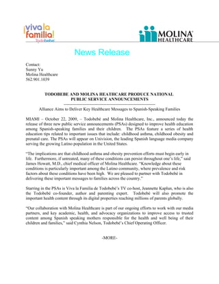News Release
Contact:
Sunny Yu
Molina Healthcare
562.901.1039


          TODOBEBE AND MOLINA HEATHCARE PRODUCE NATIONAL
                         PUBLIC SERVICE ANNOUNCEMENTS
                    ----------------------------------------------------------------
       Alliance Aims to Deliver Key Healthcare Messages to Spanish-Speaking Families

MIAMI – October 22, 2009, – Todobebé and Molina Healthcare, Inc., announced today the
release of three new public service announcements (PSAs) designed to improve health education
among Spanish-speaking families and their children. The PSAs feature a series of health
education tips related to important issues that include: childhood asthma, childhood obesity and
prenatal care. The PSAs will appear on Univision, the leading Spanish language media company
serving the growing Latino population in the United States.

“The implications are that childhood asthma and obesity prevention efforts must begin early in
life. Furthermore, if untreated, many of these conditions can persist throughout one’s life,” said
James Howatt, M.D., chief medical officer of Molina Healthcare. “Knowledge about these
conditions is particularly important among the Latino community, where prevalence and risk
factors about these conditions have been high. We are pleased to partner with Todobebé in
delivering these important messages to families across the country.”

Starring in the PSAs is Viva la Familia de Todobebé’s TV co-host, Jeannette Kaplun, who is also
the Todobebé co-founder, author and parenting expert. Todobebé will also promote the
important health content through its digital properties reaching millions of parents globally.

“Our collaboration with Molina Healthcare is part of our ongoing efforts to work with our media
partners, and key academic, health, and advocacy organizations to improve access to trusted
content among Spanish speaking mothers responsible for the health and well being of their
children and families,” said Cynthia Nelson, Todobebé’s Chief Operating Officer.


                                             -MORE-
 