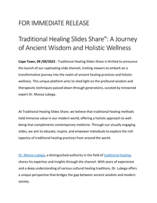 FOR IMMEDIATE RELEASE
Traditional Healing Slides Share": A Journey
of Ancient Wisdom and Holistic Wellness
Cape Town, 09 /09/2023 - Traditional Healing Slides Share is thrilled to announce
the launch of our captivating slide channel, inviting viewers to embark on a
transformative journey into the realm of ancient healing practices and holistic
wellness. This unique platform aims to shed light on the profound wisdom and
therapeutic techniques passed down through generations, curated by renowned
expert Dr. Moosa Lubega.
At Traditional Healing Slides Share, we believe that traditional healing methods
hold immense value in our modern world, offering a holistic approach to well-
being that complements contemporary medicine. Through our visually engaging
slides, we aim to educate, inspire, and empower individuals to explore the rich
tapestry of traditional healing practices from around the world.
Dr. Moosa Lubega, a distinguished authority in the field of traditional healing,
shares his expertise and insights through the channel. With years of experience
and a deep understanding of various cultural healing traditions, Dr. Lubega offers
a unique perspective that bridges the gap between ancient wisdom and modern
society.
 