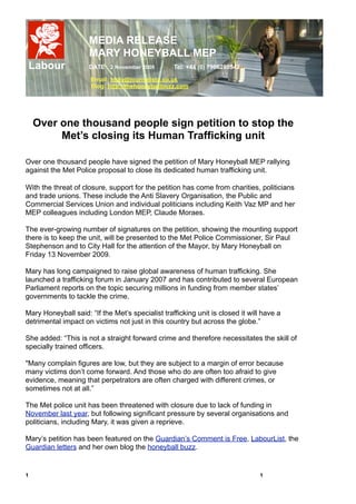 MEDIA RELEASE
                     MARY HONEYBALL MEP
    Labour           DATE 2 November 2009         Tel: +44 (0) 7966280542

                      Email: holly@journalista.co.uk
                      Blog: http://thehoneyballbuzz.com




     Over one thousand people sign petition to stop the
          Met’s closing its Human Trafficking unit

Over one thousand people have signed the petition of Mary Honeyball MEP rallying
against the Met Police proposal to close its dedicated human trafficking unit.

With the threat of closure, support for the petition has come from charities, politicians
and trade unions. These include the Anti Slavery Organisation, the Public and
Commercial Services Union and individual politicians including Keith Vaz MP and her
MEP colleagues including London MEP, Claude Moraes.

The ever-growing number of signatures on the petition, showing the mounting support
there is to keep the unit, will be presented to the Met Police Commissioner, Sir Paul
Stephenson and to City Hall for the attention of the Mayor, by Mary Honeyball on
Friday 13 November 2009.

Mary has long campaigned to raise global awareness of human trafficking. She
launched a trafficking forum in January 2007 and has contributed to several European
Parliament reports on the topic securing millions in funding from member states’
governments to tackle the crime.

Mary Honeyball said: “If the Met’s specialist trafficking unit is closed it will have a
detrimental impact on victims not just in this country but across the globe.”

She added: “This is not a straight forward crime and therefore necessitates the skill of
specially trained officers.

"Many complain figures are low, but they are subject to a margin of error because
many victims don’t come forward. And those who do are often too afraid to give
evidence, meaning that perpetrators are often charged with different crimes, or
sometimes not at all.”

The Met police unit has been threatened with closure due to lack of funding in
November last year, but following significant pressure by several organisations and
politicians, including Mary, it was given a reprieve.

Mary’s petition has been featured on the Guardian’s Comment is Free, LabourList, the
Guardian letters and her own blog the honeyball buzz.


1
                                                                             1
 