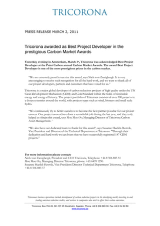 PRESS RELEASE MARCH 2, 2011



Tricorona awarded as Best Project Developer in the
prestigious Carbon Market Awards

Yesterday evening in Amsterdam, March 1st, Tricorona was acknowledged Best Project
Developer at the Point Carbon annual Carbon Market Awards. The award Best Project
Developer is one of the most prestigious prizes in the carbon market.

   “We are extremely proud to receive this award, says Niels von Zweigbergk. It is very
   encouraging to receive such recognition for all the hard work, and we want to thank all of
   our project developers, partners and customers that have voted for us.”

Tricorona is a major global developer of carbon reduction projects of high quality under the UN
Clean Development Mechanism (CDM) and Gold Standard within the fields of renewable
energy and energy efficiency. The project portfolio of Tricorona consists of over 200 projects in
a dozen countries around the world, with projects types such as wind, biomass and small scale
hydro.

   “We continuously try to better ourselves to become the best partner possible for our project
   owners. Our project owners have done a remarkable job during the last year, and they truly
   helped us obtain this award, says Moe Moe Oo, Managing Director of Tricorona Carbon
   Asset Management. ”

   “We also have our dedicated team to thank for this award", says Susanne Haefeli-Hestvik,
   Vice President and Director of the Technical Department at Tricorona. "Through their
   dedication and hard work we can boast that we have successfully registered 147 CDM
   projects."




For more information please contact:
Niels von Zweigbergk, President and CEO Tricorona, Telephone +46 8 506 885 51
Moe Moe Oo, Managing Director Tricorona, phone: +65 6499 1290
Susanne Haefeli-Hestvik, Vice President/Director Technical Department Tricorona, Telephone
+46 8 506 885 57




  Tricoronas business operations include development of carbon reduction projects in the developing world, investing in and
          trading emission reduction credits, and services to companies who wish to offset their carbon emissions.

      Tricorona, Box 704 26, SE-107 25 Stockholm, Sweden. Phone +46 8 506 885 00. Fax +46 8 34 60 80
                                             www.tricorona.se
 