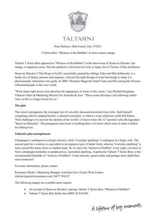  
                                                         
                                   Press Release | Date Issued: July 19 2011

                       T Series Brut: "Mistress of the Bubbles" in wine-centric manga


Taltarni T Series Brut appeared as "Mistress of the Bubbles" in the latest issue of 'Kami no Shizuku', the
manga, or Japanese comic, that has sparked a wine boom not only in Japan, but in Taiwan, China and Korea.

'Kami no Skizuku' ("The Drops of God"), masterfully penned by siblings Yuko and Shin Kibayashi, is a
heady mix of drama, passion and suspense, with just the right dosage of wine knowledge to make it a
phenomenally influential wine guide. In 2009, 'Decanter Magazine' listed Yuko and Shin among the 50 most
influential people in the wine world.

"Wine shops right across Asia advertise the appearance of wines in this comic," says Richard Kingman,
Taltarni's Sales & Marketing Director for Australia & Asia. "These wines develop a cult following within
Asia, so this is a huge honour for us."

The plot:

The comic's protagonist, the estranged son of a recently deceased renowned wine critic, finds himself
competing with his adopted brother, a talented sommelier, to inherit a wine collection worth ¥20 billion.
Their challenge is to uncover the identity of the world's 13 finest wines: the 12 "apostles" plus the legendary
"Kami no Shinzuku". The protagonist must learn everything there is to know about wine in order to defeat
his sibling rival.

Taltarni's plot entanglement:

Champagne is analogous to a king's mistress, while "everyday sparkling" is analogous to a king's wife. The
amount paid for a mistress is equivalent to an expensive pair of ladies' heels, whereas "everyday sparkling" is
more around the tennis shoes or sandals mark. So, to enjoy the "mistress of bubbles" every night, you have to
find a champagne lookalike at sandals prices. Australian sparkling, in particular Taltarni T Series Brut, is this
recommended lookalike or "mistress of bubbles". It has intensity, good acidity and perhaps more depth than
most mistresses!

For more information, please contact:

Rosemary Shisler | Marketing Manager Australia/Asia | Goelet Wine Estates
rshisler@goeletwineestates.com | 0437 394 637

The following images are available upon request:

           An excerpt of 'Kami no Shizuku', starring Taltarni T Series Brut, "Mistress of Bubbles"
           Taltarni T Series Brut bottle shot (RRP AU$16.99)




                                                                                                                     
 