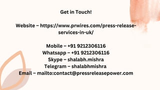 Get in Touch!
Website – https://www.prwires.com/press-release-
services-in-uk/
Mobile – +91 9212306116
Whatsapp – +91 9212306116
Skype – shalabh.mishra
Telegram – shalabhmishra
Email – mailto:contact@pressreleasepower.com
 