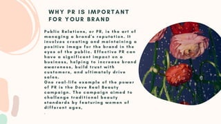 P u b l i c R e l a t i o n s , o r P R , i s t h e a r t o f
m a n a g i n g a b r a n d ' s r e p u t a t i o n . I t
i n v o l v e s c r e a t i n g a n d m a i n t a i n i n g a
p o s i t i v e i m a g e f o r t h e b r a n d i n t h e
e y e s o f t h e p u b l i c . E f f e c t i v e P R c a n
h a v e a s i g n i f i c a n t i m p a c t o n a
b u s i n e s s , h e l p i n g t o i n c r e a s e b r a n d
a w a r e n e s s , b u i l d t r u s t w i t h
c u s t o m e r s , a n d u l t i m a t e l y d r i v e
s a l e s .
O n e r e a l - l i f e e x a m p l e o f t h e p o w e r
o f P R i s t h e D o v e R e a l B e a u t y
c a m p a i g n . T h e c a m p a i g n a i m e d t o
c h a l l e n g e t r a d i t i o n a l b e a u t y
s t a n d a r d s b y f e a t u r i n g w o m e n o f
d i f f e r e n t a g e s ,
.
W H Y P R I S I M P O R T A N T
F O R Y O U R B R A N D
 