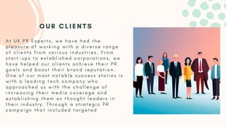 A t U K P R E x p e r t s , w e h a v e h a d t h e
p l e a s u r e o f w o r k i n g w i t h a d i v e r s e r a n g e
o f c l i e n t s f r o m v a r i o u s i n d u s t r i e s . F r o m
s t a r t - u p s t o e s t a b l i s h e d c o r p o r a t i o n s , w e
h a v e h e l p e d o u r c l i e n t s a c h i e v e t h e i r P R
g o a l s a n d b o o s t t h e i r b r a n d r e p u t a t i o n .
O n e o f o u r m o s t n o t a b l e s u c c e s s s t o r i e s i s
w i t h a l e a d i n g t e c h c o m p a n y w h o
a p p r o a c h e d u s w i t h t h e c h a l l e n g e o f
i n c r e a s i n g t h e i r m e d i a c o v e r a g e a n d
e s t a b l i s h i n g t h e m a s t h o u g h t l e a d e r s i n
t h e i r i n d u s t r y . T h r o u g h a s t r a t e g i c P R
c a m p a i g n t h a t i n c l u d e d t a r g e t e d
O U R C L I E N T S
 