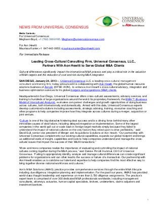 NEWS FROM UNIVERSAL CONSENSUS
Media Contacts:
For Universal Consensus:
Meghann Boyd, +1 (760) 390-0185, Meghann@universalconsensus.com

For Aon Hewitt:
Maurissa Kanter,+1 847-442-0952, maurissa.kanter@aonhewitt.com

For Immediate Release

           Leading Cross-Cultural Consulting Firm, Universal Consensus, LLC.,
                 Partners With Aon Hewitt to Serve Global M&A Clients
Cultural differences significantly impact the international M&A process and play a critical role in the valuation
of M&A targets and the reduction of cost and risk during M&A integration

SAN DIEGO, January 24, 2013 –, Universal Consensus LLC, a leading cross-cultural management
consultant and training firm, today announced it is collaborating with Aon Hewitt, the global human resource
solutions business of Aon plc (NYSE: AON), to enhance Aon Hewitt’s cross-cultural advisory, integration and
business optimization services for its global mergers and acquisitions (M&A) clients.

Headquartered in San Diego, Universal Consensus offers cross-cultural assessments, advisory services, and
training to hundreds of large organizations around the world. Its proprietary framework, the BMIA™ (Business
Model of Intercultural Analysis), evaluates companies’ challenges and growth opportunities of doing business
across cultures, both internationally and domestically. Armed with this data, Universal Consensus experts
develop customized solutions including assessments, strategic advising, training, executive coaching and
other programs to help companies improve how they integrate across cultures during a merger, acquisition or
joint venture.

“Culture is one of the big obstacles hindering deal success and is a driving force behind many other
immediate causes of deal failure, including delayed integration or implementation. Some of the largest
companies in the world pull out or scale back in foreign target markets simply because they failed to
understand the impact of national cultures on the very factors they relied upon to drive profitability,” said
David Sult, senior vice president of Merger and Acquisitions Solutions at Aon Hewitt. “Our partnership with
Universal Consensus complements our existing cultural capabilities, expands our global footprint and brings
us additional levels of insight, capabilities and tools to help companies understand and manage the cross-
cultural issues that impact the success of their M&A transactions.”

“More and more companies realize the importance of evaluating and controlling the impact of national
cultures coming together during the M&A process,” said Denise Pirrotti Hummel, CEO of Universal
Consensus. “Failing to appropriately identify, analyze and manage cultural differences can create significant
problems for organizations and can often lead to the success or failure of a transaction. Our partnership with
Aon Hewitt enables us to combine our talent and expertise to help companies find the most effective way to
bring together diverse national workforces and cultures.”

Aon’s M&A Solutions (AMAS) practice provides comprehensive services through the entire M&A lifecycle
including due diligence, integration planning and implementation. For the past four years, AMAS has provided
world-class thought leadership and experience on more than 3,700 diligence assignments. The practice’s
expert team is comprised of over 300 dedicated M&A professionals worldwide, including management
consultants, attorneys, actuaries, human capital specialists, brokers, underwriters, claims adjusters and
investment bankers.




                                                                                                                    1
 