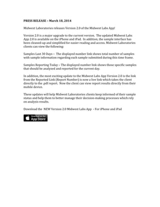 PRESS RELEASE – March 18, 2014
Midwest Laboratories releases Version 2.0 of the Midwest Labs App!
Version 2.0 is a major upgrade to the current version. The updated Midwest Labs
App 2.0 is available on the iPhone and iPad. In addition, the sample interface has
been cleaned-up and simplified for easier reading and access. Midwest Laboratories
clients can view the following:
Samples Last 30 Days – The displayed number link shows total number of samples
with sample information regarding each sample submitted during this time frame.
Samples Reporting Today – The displayed number link shows those specific samples
that should be analyzed and reported for the current day.
In addition, the most exciting update to the Midwest Labs App Version 2.0 is the link
from the Reported Link (Report Number) is now a live link which takes the client
directly to the .pdf report. Now the client can view report results directly from their
mobile device.
These updates will help Midwest Laboratories clients keep informed of their sample
status and help them to better manage their decision-making processes which rely
on analysis results.
Download the NEW Version 2.0 Midwest Labs App - For iPhone and iPad
 