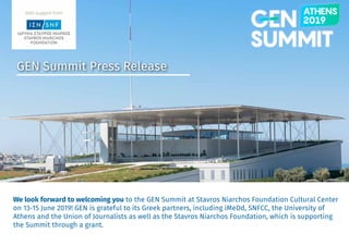 gensummit.org
GEN Summit Press Release
We look forward to welcoming you to the GEN Summit at Stavros Niarchos Foundation Cultural Center
on 13-15 June 2019! GEN is grateful to its Greek partners, including iMeDd, SNFCC, the University of
Athens and the Union of Journalists as well as the Stavros Niarchos Foundation, which is supporting
the Summit through a grant.
 