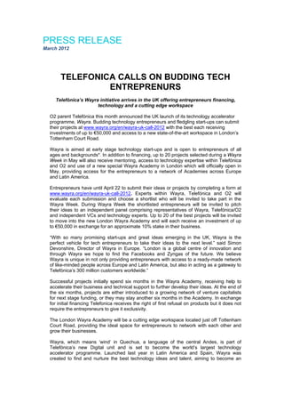 PRESS RELEASE
March 2012



                                                 
       TELEFONICA CALLS ON BUDDING TECH
                ENTREPRENURS
    Telefónica’s Wayra initiative arrives in the UK offering entrepreneurs financing,
                      technology and a cutting edge workspace

  O2 parent Telefónica this month announced the UK launch of its technology accelerator
  programme, Wayra. Budding technology entrepreneurs and fledgling start-ups can submit
  their projects at www.wayra.org/en/wayra-uk-call-2012 with the best each receiving
  investments of up to €50,000 and access to a new state-of-the-art workspace in London’s
  Tottenham Court Road.

  Wayra is aimed at early stage technology start-ups and is open to entrepreneurs of all
  ages and backgrounds*. In addition to financing, up to 20 projects selected during a Wayra
  Week in May will also receive mentoring, access to technology expertise within Telefónica
  and O2 and use of a new special Wayra Academy in London which will officially open in
  May, providing access for the entrepreneurs to a network of Academies across Europe
  and Latin America.

  Entrepreneurs have until April 22 to submit their ideas or projects by completing a form at
  www.wayra.org/en/wayra-uk-call-2012. Experts within Wayra, Telefónica and O2 will
  evaluate each submission and choose a shortlist who will be invited to take part in the
  Wayra Week. During Wayra Week the shortlisted entrepreneurs will be invited to pitch
  their ideas to an independent panel comprising representatives of Wayra, Telefónica/O2
  and independent VCs and technology experts. Up to 20 of the best projects will be invited
  to move into the new London Wayra Academy and will each receive an investment of up
  to €50,000 in exchange for an approximate 10% stake in their business.

  “With so many promising start-ups and great ideas emerging in the UK, Wayra is the
  perfect vehicle for tech entrepreneurs to take their ideas to the next level.” said Simon
  Devonshire, Director of Wayra in Europe. “London is a global centre of innovation and
  through Wayra we hope to find the Facebooks and Zyngas of the future. We believe
  Wayra is unique in not only providing entrepreneurs with access to a ready-made network
  of like-minded people across Europe and Latin America, but also in acting as a gateway to
  Telefónica’s 300 million customers worldwide.”

  Successful projects initially spend six months in the Wayra Academy, receiving help to
  accelerate their business and technical support to further develop their ideas. At the end of
  the six months, projects are either introduced to a growing network of venture capitalists
  for next stage funding, or they may stay another six months in the Academy. In exchange
  for initial financing Telefonica receives the right of first refusal on products but it does not
  require the entrepreneurs to give it exclusivity.

  The London Wayra Academy will be a cutting edge workspace located just off Tottenham
  Court Road, providing the ideal space for entrepreneurs to network with each other and
  grow their businesses.

  Wayra, which means ‘wind’ in Quechua, a language of the central Andes, is part of
  Telefónica’s new Digital unit and is set to become the world’s largest technology
  accelerator programme. Launched last year in Latin America and Spain, Wayra was
  created to find and nurture the best technology ideas and talent, aiming to become an
 