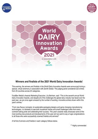 Winners and finalists of the 2021 World Dairy Innovation Awards!
This evening, the winners and finalists in the World Dairy Innovation Awards were announced during a
special, virtual ceremony in association with Zenith Global. The judging panel considered 222 entries
from 25 countries across 20 categories.
FoodBev Media’s Awards Marketing Executive, Lily Benham, said: “This is the seventh annual World
Dairy Innovation Awards, and despite all of the challenges the global dairy industry has faced over the
past year, we are once again amazed by the number of exciting, innovative entries shown within this
year’s entries.”
“From new flavour concepts, to sustainable packaging designs and game changing manufacturing
technologies, it is fantastic to see both household names and small challengers alike from every
continent taking pride and celebrating their success. This year’s awards really showcase some of the
most exciting new products and developments of the year and we want to say a huge congratulations
to all those who were successfully crowned finalists and winners!”
A full list of winners and finalists in each category follows below.
** Highly commended
 