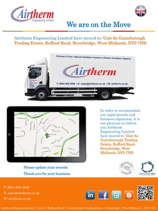 We are on the Move
         Airtherm Engineering Limited have moved to: Unit 8a Gainsborough
         Trading Estate, Rufford Road, Stourbridge, West Midlands, DY9 7ND




                     Unit 8a
                     Gainsborough Trading
                     Estate,
                     Rufford Road,
                     Stourbridge,
                     West Midlands,
                     DY9 7ND




                                                                           In order to accommodate
                                                                           our rapid growth and
                                                                           business expansion, it is
                                                                           our pleasure to inform
                                                                           you Airtherm
                                                                           Engineering Limited
                                                                           have moved to: Unit 8a
                                                                           Gainsborough Trading
                                                                           Estate, Rufford Road,
                                                                           Stourbridge, West
                                                                           Midlands, DY9 7ND



                Please update your records
                Thank you for your business


 T: 0844 809 2509
 E: sales@airtherm.co.uk
 W: airtherm.co.uk

Airtherm Engineering Ltd | Unit 8 | Rufford Road | Gainsborough Trading Estate | Stoubridge | West Midlands | DY9 7ND
 