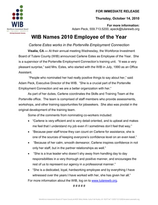 FOR IMMEDIATE RELEASE

                                                                                           Thursday, October 14, 2010

                                                                                  For more information:
                                                            Adam Peck, 559.713.5200, apeck@tularewib.org

          WIB Names 2010 Employee of the Year
       Carlene Estes works in the Porterville Employment Connection
      Visalia, CA — At their annual meeting Wednesday, the Workforce Investment
Board of Tulare County (WIB) announced Carlene Estes as Employee of the Year. She
is a supervisor of the Porterville Employment Connection’s training unit. “It was a very
pleasant surprise,” said Mrs. Estes, who started with the WIB in July, 1990 as an Office
Assistant.
       “People who nominated her had really positive things to say about her,” said
Adam Peck, Executive Director of the WIB. “She is a crucial part of the Porterville
Employment Connection and we are a better organization with her.”
      As part of her duties, Carlene coordinates the Skills and Training Team at the
Porterville office. The team is comprised of staff members who provide assessments,
workshops, and other training opportunities for jobseekers. She also was pivotal in the
original development of the training team.
      Some of the comments from nominating co-workers included:
            “Carlene is very efficient and is very detail oriented, and is upbeat and makes
             me feel that I understand my job even if I sometimes don’t feel that way.”
            “Because peer staff know they can count on Carlene for assistance, she is
             one of the sources of keeping everyone’s confidence level on an even keel.”
            “Because of her calm, smooth demeanor, Carlene inspires confidence in not
             only her staff, but in the partner relationships as well.”
            “She is a true leader who doesn’t shy away from handling day to day
             responsibilities in a very thorough and positive manner, and encourages the
             rest of us to represent our agency in a professional manner.”
            “She is a dedicated, loyal, hardworking employee and by everything I have
             witnessed over the years I have worked with her, she has given her all.”
      For more information about the WIB, log on to www.tularewib.org.
                                                              #####



                  Workforce Investment Board of Tulare County ● 4025 West Noble, Suite A ● Visalia, CA 93277 ● T: (559) 713-5200 ● www.tularewib.org
 
