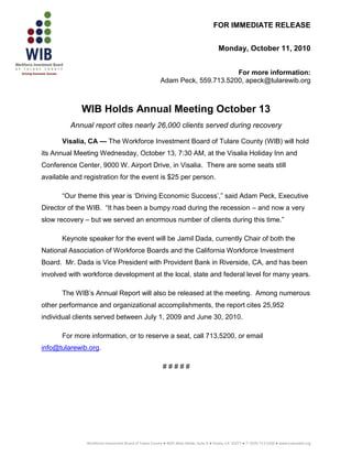 FOR IMMEDIATE RELEASE


                                                                                           Monday, October 11, 2010


                                                                               For more information:
                                                         Adam Peck, 559.713.5200, apeck@tularewib.org



             WIB Holds Annual Meeting October 13
         Annual report cites nearly 26,000 clients served during recovery

       Visalia, CA — The Workforce Investment Board of Tulare County (WIB) will hold
its Annual Meeting Wednesday, October 13, 7:30 AM, at the Visalia Holiday Inn and
Conference Center, 9000 W. Airport Drive, in Visalia. There are some seats still
available and registration for the event is $25 per person.

       “Our theme this year is „Driving Economic Success‟,” said Adam Peck, Executive
Director of the WIB. “It has been a bumpy road during the recession – and now a very
slow recovery – but we served an enormous number of clients during this time.”

       Keynote speaker for the event will be Jamil Dada, currently Chair of both the
National Association of Workforce Boards and the California Workforce Investment
Board. Mr. Dada is Vice President with Provident Bank in Riverside, CA, and has been
involved with workforce development at the local, state and federal level for many years.

       The WIB‟s Annual Report will also be released at the meeting. Among numerous
other performance and organizational accomplishments, the report cites 25,952
individual clients served between July 1, 2009 and June 30, 2010.

       For more information, or to reserve a seat, call 713.5200, or email
info@tularewib.org.

                                                           #####




               Workforce Investment Board of Tulare County ● 4025 West Noble, Suite A ● Visalia, CA 93277 ● T: (559) 713-5200 ● www.tularewib.org
 