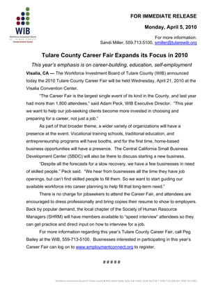 FOR IMMEDIATE RELEASE

                                                                                                   Monday, April 5, 2010
                                                                                     For more information:
                                                         Sandi Miller, 559.713.5100, smiller@tularewib.org

        Tulare County Career Fair Expands its Focus in 2010
  This year’s emphasis is on career-building, education, self-employment
Visalia, CA — The Workforce Investment Board of Tulare County (WIB) announced
today the 2010 Tulare County Career Fair will be held Wednesday, April 21, 2010 at the
Visalia Convention Center.
       “The Career Fair is the largest single event of its kind in the County, and last year
had more than 1,800 attendees,” said Adam Peck, WIB Executive Director. “This year
we want to help our job-seeking clients become more invested in choosing and
preparing for a career, not just a job.”
       As part of that broader theme, a wider variety of organizations will have a
presence at the event. Vocational training schools, traditional education, and
entrepreneurship programs will have booths, and for the first time, home-based
business opportunities will have a presence. The Central California Small Business
Development Center (SBDC) will also be there to discuss starting a new business.
       “Despite all the forecasts for a slow recovery, we have a few businesses in need
of skilled people.” Peck said. “We hear from businesses all the time they have job
openings, but can’t find skilled people to fill them. So we want to start guiding our
available workforce into career planning to help fill that long-term need.”
       There is no charge for jobseekers to attend the Career Fair, and attendees are
encouraged to dress professionally and bring copies their resume to show to employers.
Back by popular demand, the local chapter of the Society of Human Resource
Managers (SHRM) will have members available to “speed interview” attendees so they
can get practice and direct input on how to interview for a job.
       For more information regarding this year’s Tulare County Career Fair, call Peg
Bailey at the WIB, 559-713-5100. Businesses interested in participating in this year’s
Career Fair can log on to www.employmentconnect.org to register.


                                                            #####



                                                                                                                                                    
                Workforce Investment Board of Tulare County ● 4025 West Noble, Suite A ● Visalia, CA ● 93277 ● T: (559) 713‐5200 ● F: (559) 713‐5263
 