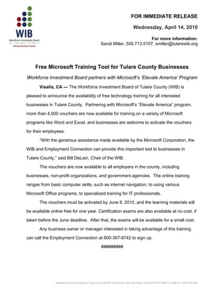 FOR IMMEDIATE RELEASE

                                                                                       Wednesday, April 14, 2010

                                                                                  For more information:
                                                        Sandi Miller, 559.713.5107, smiller@tularewib.org




    Free Microsoft Training Tool for Tulare County Businesses
Workforce Investment Board partners with Microsoft’s ‘Elevate America’ Program
       Visalia, CA — The Workforce Investment Board of Tulare County (WIB) is

pleased to announce the availability of free technology training for all interested

businesses in Tulare County. Partnering with Microsoft’s “Elevate America” program,

more than 4,000 vouchers are now available for training on a variety of Microsoft

programs like Word and Excel, and businesses are welcome to activate the vouchers

for their employees.

       “With the generous assistance made available by the Microsoft Corporation, the

WIB and Employment Connection can provide this important tool to businesses in

Tulare County,” said Bill DeLain, Chair of the WIB.

       The vouchers are now available to all employers in the county, including

businesses, non-profit organizations, and government agencies. The online training

ranges from basic computer skills, such as internet navigation, to using various

Microsoft Office programs, to specialized training for IT professionals.

       The vouchers must be activated by June 8, 2010, and the learning materials will

be available online free for one year. Certification exams are also available at no cost, if

taken before the June deadline. After that, the exams will be available for a small cost.

       Any business owner or manager interested in taking advantage of this training

can call the Employment Connection at 800-367-8742 to sign up.

                                                         #########




                                                                                                                                                   
               Workforce Investment Board of Tulare County ● 4025 West Noble, Suite A ● Visalia, CA ● 93277 ● T: (559) 713‐5200 ● F: (559) 713‐5263
 