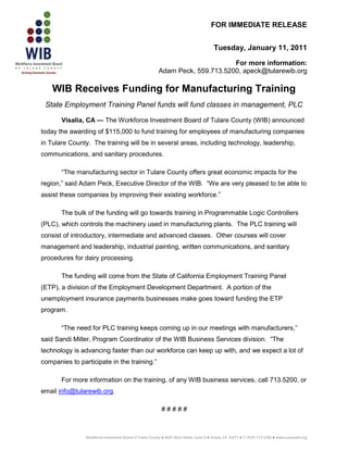 FOR IMMEDIATE RELEASE


                                                                                           Tuesday, January 11, 2011

                                                                                For more information:
                                                          Adam Peck, 559.713.5200, apeck@tularewib.org

    WIB Receives Funding for Manufacturing Training
 State Employment Training Panel funds will fund classes in management, PLC

       Visalia, CA — The Workforce Investment Board of Tulare County (WIB) announced
today the awarding of $115,000 to fund training for employees of manufacturing companies
in Tulare County. The training will be in several areas, including technology, leadership,
communications, and sanitary procedures.

       “The manufacturing sector in Tulare County offers great economic impacts for the
region,” said Adam Peck, Executive Director of the WIB. “We are very pleased to be able to
assist these companies by improving their existing workforce.”

       The bulk of the funding will go towards training in Programmable Logic Controllers
(PLC), which controls the machinery used in manufacturing plants. The PLC training will
consist of introductory, intermediate and advanced classes. Other courses will cover
management and leadership, industrial painting, written communications, and sanitary
procedures for dairy processing.

       The funding will come from the State of California Employment Training Panel
(ETP), a division of the Employment Development Department. A portion of the
unemployment insurance payments businesses make goes toward funding the ETP
program.

       “The need for PLC training keeps coming up in our meetings with manufacturers,”
said Sandi Miller, Program Coordinator of the WIB Business Services division. “The
technology is advancing faster than our workforce can keep up with, and we expect a lot of
companies to participate in the training.”

       For more information on the training, of any WIB business services, call 713.5200, or
email info@tularewib.org.

                                                            #####



                Workforce Investment Board of Tulare County ● 4025 West Noble, Suite A ● Visalia, CA 93277 ● T: (559) 713-5200 ● www.tularewib.org
 