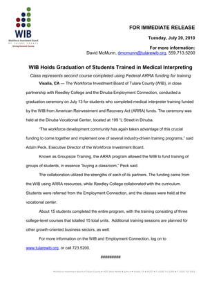 FOR IMMEDIATE RELEASE
                                                                                                         Tuesday, July 20, 2010

                                                                          For more information:
                                               David McMunn, dmcmunn@tularewib.org, 559.713.5200


 WIB Holds Graduation of Students Trained in Medical Interpreting
  Class represents second course completed using Federal ARRA funding for training
       Visalia, CA — The Workforce Investment Board of Tulare County (WIB), in close

partnership with Reedley College and the Dinuba Employment Connection, conducted a

graduation ceremony on July 13 for students who completed medical interpreter training funded

by the WIB from American Reinvestment and Recovery Act (ARRA) funds. The ceremony was

held at the Dinuba Vocational Center, located at 199 “L Street in Dinuba.

       “The workforce development community has again taken advantage of this crucial

funding to come together and implement one of several industry-driven training programs,” said

Adam Peck, Executive Director of the Workforce Investment Board.

       Known as Groupsize Training, the ARRA program allowed the WIB to fund training of

groups of students, in essence “buying a classroom,” Peck said.

       The collaboration utilized the strengths of each of its partners. The funding came from

the WIB using ARRA resources, while Reedley College collaborated with the curriculum.

Students were referred from the Employment Connection, and the classes were held at the

vocational center.

       About 15 students completed the entire program, with the training consisting of three

college-level courses that totalled 15 total units. Additional training sessions are planned for

other growth-oriented business sectors, as well.

       For more information on the WIB and Employment Connection, log on to

www.tularewib.org, or call 723.5200.

                                                            #########


                Workforce Investment Board of Tulare County ● 4025 West Noble ● Suite A ● Visalia, CA ● 93277 ● T: (559) 713-5200 ● F: (559) 713-5263
 