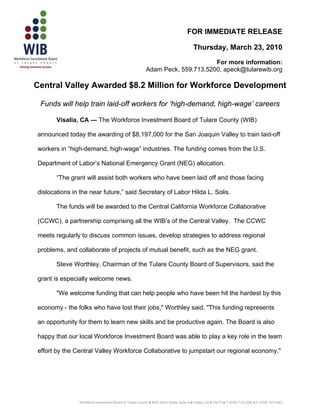 FOR IMMEDIATE RELEASE

                                                                                         Thursday, March 23, 2010

                                                                                For more information:
                                                          Adam Peck, 559.713.5200, apeck@tularewib.org

Central Valley Awarded $8.2 Million for Workforce Development

 Funds will help train laid-off workers for ‘high-demand, high-wage’ careers

       Visalia, CA — The Workforce Investment Board of Tulare County (WIB)

announced today the awarding of $8,197,000 for the San Joaquin Valley to train laid-off

workers in “high-demand, high-wage” industries. The funding comes from the U.S.

Department of Labor’s National Emergency Grant (NEG) allocation.

       “The grant will assist both workers who have been laid off and those facing

dislocations in the near future,” said Secretary of Labor Hilda L. Solis.

       The funds will be awarded to the Central California Workforce Collaborative

(CCWC), a partnership comprising all the WIB’s of the Central Valley. The CCWC

meets regularly to discuss common issues, develop strategies to address regional

problems, and collaborate of projects of mutual benefit, such as the NEG grant.

       Steve Worthley, Chairman of the Tulare County Board of Supervisors, said the

grant is especially welcome news.

       "We welcome funding that can help people who have been hit the hardest by this

economy - the folks who have lost their jobs," Worthley said. "This funding represents

an opportunity for them to learn new skills and be productive again. The Board is also

happy that our local Workforce Investment Board was able to play a key role in the team

effort by the Central Valley Workforce Collaborative to jumpstart our regional economy."




                                                                                                                                                   
               Workforce Investment Board of Tulare County ● 4025 West Noble, Suite A ● Visalia, CA ● 93277 ● T: (559) 713‐5200 ● F: (559) 713‐5263
 