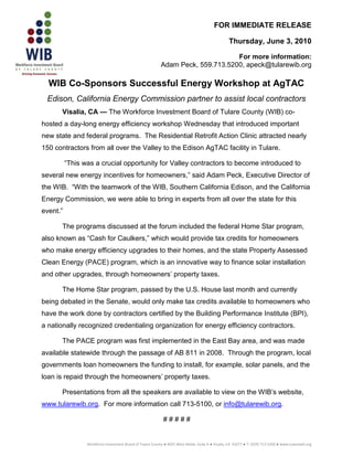 FOR IMMEDIATE RELEASE

                                                                                                   Thursday, June 3, 2010

                                                                                 For more information:
                                                           Adam Peck, 559.713.5200, apeck@tularewib.org

  WIB Co-Sponsors Successful Energy Workshop at AgTAC
 Edison, California Energy Commission partner to assist local contractors
      Visalia, CA — The Workforce Investment Board of Tulare County (WIB) co-
hosted a day-long energy efficiency workshop Wednesday that introduced important
new state and federal programs. The Residential Retrofit Action Clinic attracted nearly
150 contractors from all over the Valley to the Edison AgTAC facility in Tulare.

          “This was a crucial opportunity for Valley contractors to become introduced to
several new energy incentives for homeowners,” said Adam Peck, Executive Director of
the WIB. “With the teamwork of the WIB, Southern California Edison, and the California
Energy Commission, we were able to bring in experts from all over the state for this
event.”

      The programs discussed at the forum included the federal Home Star program,
also known as “Cash for Caulkers,” which would provide tax credits for homeowners
who make energy efficiency upgrades to their homes, and the state Property Assessed
Clean Energy (PACE) program, which is an innovative way to finance solar installation
and other upgrades, through homeowners’ property taxes.

      The Home Star program, passed by the U.S. House last month and currently
being debated in the Senate, would only make tax credits available to homeowners who
have the work done by contractors certified by the Building Performance Institute (BPI),
a nationally recognized credentialing organization for energy efficiency contractors.

      The PACE program was first implemented in the East Bay area, and was made
available statewide through the passage of AB 811 in 2008. Through the program, local
governments loan homeowners the funding to install, for example, solar panels, and the
loan is repaid through the homeowners’ property taxes.

      Presentations from all the speakers are available to view on the WIB’s website,
www.tularewib.org. For more information call 713-5100, or info@tularewib.org.

                                                             #####


                 Workforce Investment Board of Tulare County ● 4025 West Noble, Suite A ● Visalia, CA 93277 ● T: (559) 713-5200 ● www.tularewib.org
 