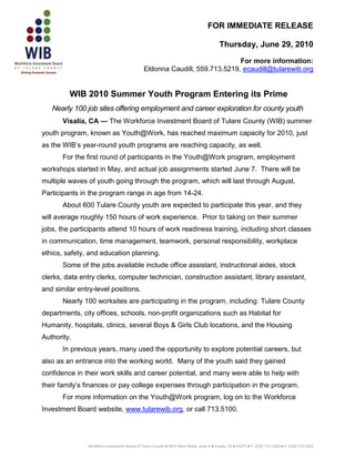 FOR IMMEDIATE RELEASE

                                                                                           Thursday, June 29, 2010
                                                                             For more information:
                                               Eldonna Caudill, 559.713.5219, ecaudill@tularewib.org


         WIB 2010 Summer Youth Program Entering its Prime
   Nearly 100 job sites offering employment and career exploration for county youth
       Visalia, CA — The Workforce Investment Board of Tulare County (WIB) summer
youth program, known as Youth@Work, has reached maximum capacity for 2010, just
as the WIB’s year-round youth programs are reaching capacity, as well.
       For the first round of participants in the Youth@Work program, employment
workshops started in May, and actual job assignments started June 7. There will be
multiple waves of youth going through the program, which will last through August.
Participants in the program range in age from 14-24.
       About 600 Tulare County youth are expected to participate this year, and they
will average roughly 150 hours of work experience. Prior to taking on their summer
jobs, the participants attend 10 hours of work readiness training, including short classes
in communication, time management, teamwork, personal responsibility, workplace
ethics, safety, and education planning.
       Some of the jobs available include office assistant, instructional aides, stock
clerks, data entry clerks, computer technician, construction assistant, library assistant,
and similar entry-level positions.
       Nearly 100 worksites are participating in the program, including: Tulare County
departments, city offices, schools, non-profit organizations such as Habitat for
Humanity, hospitals, clinics, several Boys & Girls Club locations, and the Housing
Authority.
       In previous years, many used the opportunity to explore potential careers, but
also as an entrance into the working world. Many of the youth said they gained
confidence in their work skills and career potential, and many were able to help with
their family’s finances or pay college expenses through participation in the program.
       For more information on the Youth@Work program, log on to the Workforce
Investment Board website, www.tularewib.org, or call 713.5100.




               Workforce Investment Board of Tulare County ● 4025 West Noble, Suite A ● Visalia, CA ● 93277 ● T: (559) 713-5200 ● F: (559) 713-5263
 