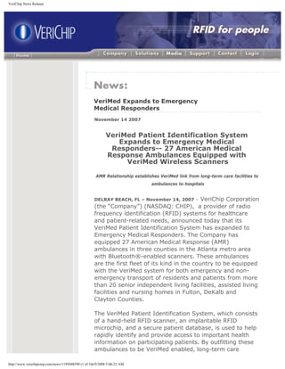 VeriChip News Release




                                                    VeriMed Expands to Emergency
                                                    Medical Responders
                                                    November 14 2007


                                                           VeriMed Patient Identification System
                                                              Expands to Emergency Medical
                                                            Responders-- 27 American Medical
                                                           Response Ambulances Equipped with
                                                                VeriMed Wireless Scanners

                                                     AMR Relationship establishes VeriMed link from long-term care facilities to
                                                                              ambulances to hospitals


                                                    DELRAY BEACH, FL – November 14, 2007 –    VeriChip Corporation
                                                    (the “Company”) (NASDAQ: CHIP), a provider of radio
                                                    frequency identification (RFID) systems for healthcare
                                                    and patient-related needs, announced today that its
                                                    VeriMed Patient Identification System has expanded to
                                                    Emergency Medical Responders. The Company has
                                                    equipped 27 American Medical Response (AMR)
                                                    ambulances in three counties in the Atlanta metro area
                                                    with Bluetooth®-enabled scanners. These ambulances
                                                    are the first fleet of its kind in the country to be equipped
                                                    with the VeriMed system for both emergency and non-
                                                    emergency transport of residents and patients from more
                                                    than 20 senior independent living facilities, assisted living
                                                    facilities and nursing homes in Fulton, DeKalb and
                                                    Clayton Counties.

                                                    The VeriMed Patient Identification System, which consists
                                                    of a hand-held RFID scanner, an implantable RFID
                                                    microchip, and a secure patient database, is used to help
                                                    rapidly identify and provide access to important health
                                                    information on participating patients. By outfitting these
                                                    ambulances to be VeriMed enabled, long-term care

http://www.verichipcorp.com/news/1195048590 (1 of 3)6/9/2008 5:06:22 AM
 
