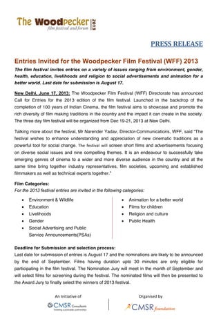 
An Initiative of       Organised by 
   
PRESS RELEASE 
Entries Invited for the Woodpecker Film Festival (WFF) 2013
The film festival invites entries on a variety of issues ranging from environment, gender,
health, education, livelihoods and religion to social advertisements and animation for a
better world. Last date for submission is August 17.
New Delhi, June 17, 2013: The Woodpecker Film Festival (WFF) Directorate has announced
Call for Entries for the 2013 edition of the film festival. Launched in the backdrop of the
completion of 100 years of Indian Cinema, the film festival aims to showcase and promote the
rich diversity of film making traditions in the country and the impact it can create in the society.
The three day film festival will be organized from Dec 19-21, 2013 at New Delhi.
Talking more about the festival, Mr Narender Yadav, Director-Communications, WFF, said “The
festival wishes to enhance understanding and appreciation of new cinematic traditions as a
powerful tool for social change. The  festival  will  screen short films and advertisements focusing
on diverse social issues and nine compelling themes. It is an endeavour to successfully take
emerging genres of cinema to a wider and more diverse audience in the country and at the
same time bring together industry representatives, film societies, upcoming and established
filmmakers as well as technical experts together.”
Film Categories:
For the 2013 festival entries are invited in the following categories:
• Environment & Wildlife • Animation for a better world
• Education • Films for children
• Livelihoods • Religion and culture
• Gender • Public Health
• Social Advertising and Public
Service Announcements(PSAs)
Deadline for Submission and selection process:
Last date for submission of entries is August 17 and the nominations are likely to be announced
by the end of September. Films having duration upto 30 minutes are only eligible for
participating in the film festival. The Nomination Jury will meet in the month of September and
will select films for screening during the festival. The nominated films will then be presented to
the Award Jury to finally select the winners of 2013 festival.
 