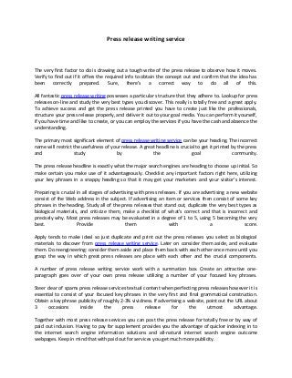 Press release writing service
The very first factor to do is drawing out a tough write of the press release to observe how it moves.
Verify to find out if it offers the required info to obtain the concept out and confirm that the idea has
been correctly prepared. Sure, there's a correct way to do all of this.
All fantastic press release writing possesses a particular structure that they adhere to. Lookup for press
releases on-line and study the very best types you discover. This really is totally free and a great apply.
To achieve success and get the press release printed you have to create just like the professionals,
structure your press release properly, and deliver it out to your goal media. You can perform it yourself,
if you have time and like to create, or you can employ the services if you have the cash and absence the
understanding.
The primary most significant element of press release writing service can be your heading. The incorrect
name will restrict the usefulness of your release. A great headline is crucial to get it printed by the press
and study by the goal community.
The press release headline is exactly what the major search engines are heading to choose up initial. So
make certain you make use of it advantageously. Checklist any important factors right here, utilizing
your key phrases in a snappy heading so that it may get your marketers and your visitor’s interest.
Preparing is crucial in all stages of advertising with press releases. If you are advertising a new website
consist of the Web address in the subject. If advertising an item or services then consist of some key
phrases in the heading. Study all of the press releases that stand out, duplicate the very best types as
biological materials, and criticize them, make a checklist of what's correct and that is incorrect and
precisely why. Most press releases may be evaluated in a degree of 1 to 5, using 5 becoming the very
best. Provide them with a score.
Apply tends to make ideal so just duplicate and print out the press releases you select as biological
materials to discover from press release writing service. Later on consider them aside, and evaluate
them. Do reengineering: consider them aside and place them back with each other once more until you
grasp the way in which great press releases are place with each other and the crucial components.
A number of press release writing service work with a summation box. Create an attractive one-
paragraph goes over of your own press release utilizing a number of your focused key phrases.
Steer clear of spams press release services textual content when perfecting press releases however it is
essential to consist of your focused key phrases in the very first and final grammatical construction.
Obtain a key phrase publicity of roughly 2-3% vividness. If advertising a website, point out the URL about
3 occasions inside the press release for the utmost advantage.
Together with most press release services you can post the press release for totally free or by way of
paid out inclusion. Having to pay for supplement provides you the advantage of quicker indexing in to
the internet search engine information solutions and all-natural internet search engine outcome
webpages. Keep in mind that with paid out for services you get much more publicity.
 