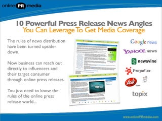 10 Powerful Press Release News Angles
      You Can Leverage To Get Media Coverage
The rules of news distribution
have been turned upside-
down.

Now business can reach out
directly to inﬂuencers and
their target consumer
through online press releases.

You just need to know the
rules of the online press
release world...


                                   www.onlinePRmedia.com
 