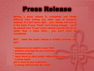 Writing a press release is completely and totally
different from writing any other type of business
material. If it isn't done right… your release will end up
in the trash. If your "hook" isn't strong enough… you'll
be passed over. If your press release sounds like an ad
rather than a news story… you won't even be
considered.

BUT… when the press release is written correctly you
gain:

* exposure as an expert in your field
* positive coverage for your business
* increased sales
* open doors to other public relations activities
* a prime spotli
ght in front of your customers
* a strong referral from the media
 