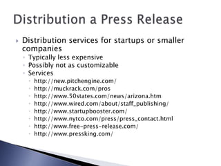  Distribution services for startups or smaller
companies
◦ Typically less expensive
◦ Possibly not as customizable
◦ Services
 http://new.pitchengine.com/
 http://muckrack.com/pros
 http://www.50states.com/news/arizona.htm
 http://www.wired.com/about/staff_publishing/
 http://www.startupbooster.com/
 http://www.nytco.com/press/press_contact.html
 http://www.free-press-release.com/
 http://www.pressking.com/
 