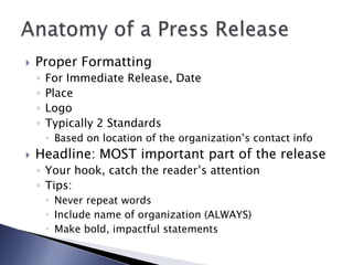  Proper Formatting
◦ For Immediate Release, Date
◦ Place
◦ Logo
◦ Typically 2 Standards
 Based on location of the organization’s contact info
 Headline: MOST important part of the release
◦ Your hook, catch the reader’s attention
◦ Tips:
 Never repeat words
 Include name of organization (ALWAYS)
 Make bold, impactful statements
 