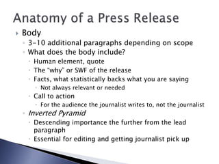  Body
◦ 3-10 additional paragraphs depending on scope
◦ What does the body include?
 Human element, quote
 The “why” or SWF of the release
 Facts, what statistically backs what you are saying
 Not always relevant or needed
 Call to action
 For the audience the journalist writes to, not the journalist
◦ Inverted Pyramid
 Descending importance the further from the lead
paragraph
 Essential for editing and getting journalist pick up
 