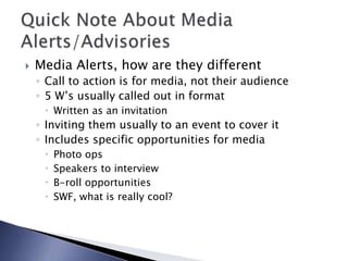  Media Alerts, how are they different
◦ Call to action is for media, not their audience
◦ 5 W’s usually called out in format
 Written as an invitation
◦ Inviting them usually to an event to cover it
◦ Includes specific opportunities for media
 Photo ops
 Speakers to interview
 B-roll opportunities
 SWF, what is really cool?
 