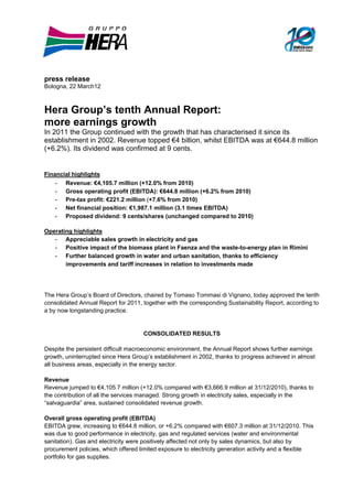 press release
Bologna, 22 March12



Hera Group’s tenth Annual Report:
more earnings growth
In 2011 the Group continued with the growth that has characterised it since its
establishment in 2002. Revenue topped €4 billion, whilst EBITDA was at €644.8 million
(+6.2%). Its dividend was confirmed at 9 cents.


Financial highlights
    - Revenue: €4,105.7 million (+12.0% from 2010)
    - Gross operating profit (EBITDA): €644.8 million (+6.2% from 2010)
    - Pre-tax profit: €221.2 million (+7.6% from 2010)
    - Net financial position: €1,987.1 million (3.1 times EBITDA)
    - Proposed dividend: 9 cents/shares (unchanged compared to 2010)

Operating highlights
   - Appreciable sales growth in electricity and gas
   - Positive impact of the biomass plant in Faenza and the waste-to-energy plan in Rimini
   - Further balanced growth in water and urban sanitation, thanks to efficiency
       improvements and tariff increases in relation to investments made




The Hera Group’s Board of Directors, chaired by Tomaso Tommasi di Vignano, today approved the tenth
consolidated Annual Report for 2011, together with the corresponding Sustainability Report, according to
a by now longstanding practice.


                                     CONSOLIDATED RESULTS

Despite the persistent difficult macroeconomic environment, the Annual Report shows further earnings
growth, uninterrupted since Hera Group’s establishment in 2002, thanks to progress achieved in almost
all business areas, especially in the energy sector.

Revenue
Revenue jumped to €4,105.7 million (+12.0% compared with €3,666.9 million at 31/12/2010), thanks to
the contribution of all the services managed. Strong growth in electricity sales, especially in the
“salvaguardia” area, sustained consolidated revenue growth.

Overall gross operating profit (EBITDA)
EBITDA grew, increasing to €644.8 million, or +6.2% compared with €607.3 million at 31/12/2010. This
was due to good performance in electricity, gas and regulated services (water and environmental
sanitation). Gas and electricity were positively affected not only by sales dynamics, but also by
procurement policies, which offered limited exposure to electricity generation activity and a flexible
portfolio for gas supplies.
 