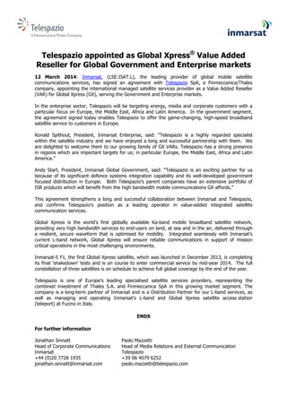 Telespazio appointed as Global Xpress®
Value Added
Reseller for Global Government and Enterprise markets
12 March 2014: Inmarsat, (LSE:ISAT.L), the leading provider of global mobile satellite
communications services, has signed an agreement with Telespazio SpA, a Finmeccanica/Thales
company, appointing the international managed satellite services provider as a Value Added Reseller
(VAR) for Global Xpress (GX), serving the Government and Enterprise markets.
In the enterprise sector, Telespazio will be targeting energy, media and corporate customers with a
particular focus on Europe, the Middle East, Africa and Latin America. In the government segment,
the agreement signed today enables Telespazio to offer the game-changing, high-speed broadband
satellite service to customers in Europe.
Ronald Spithout, President, Inmarsat Enterprise, said: “Telespazio is a highly regarded specialist
within the satellite industry and we have enjoyed a long and successful partnership with them. We
are delighted to welcome them to our growing family of GX VARs. Telespazio has a strong presence
in regions which are important targets for us; in particular Europe, the Middle East, Africa and Latin
America.”
Andy Start, President, Inmarsat Global Government, said: “Telespazio is an exciting partner for us
because of its significant defence systems integration capability and its well-developed government
focused distribution in Europe. Both Telespazio’s parent companies have an extensive portfolio of
ISR products which will benefit from the high bandwidth mobile communications GX affords.”
This agreement strengthens a long and successful collaboration between Inmarsat and Telespazio,
and confirms Telespazio’s position as a leading operator in value-added integrated satellite
communication services.
Global Xpress is the world’s first globally available Ka-band mobile broadband satellite network,
providing very high bandwidth services to end-users on land, at sea and in the air, delivered through
a resilient, secure waveform that is optimised for mobility. Integrated seamlessly with Inmarsat’s
current L-band network, Global Xpress will ensure reliable communications in support of mission
critical operations in the most challenging environments.
Inmarsat-5 F1, the first Global Xpress satellite, which was launched in December 2013, is completing
its final ‘shakedown’ tests and is on course to enter commercial service by mid-year 2014. The full
constellation of three satellites is on schedule to achieve full global coverage by the end of the year.
Telespazio is one of Europe’s leading specialised satellite services providers, representing the
combined investment of Thales S.A. and Finmeccanica SpA in this growing market segment. The
company is a long-term partner of Inmarsat and is a Distribution Partner for our L-band services, as
well as managing and operating Inmarsat’s L-band and Global Xpress satellite access station
(teleport) at Fucino in Italy.
ENDS
For further information
Jonathan Sinnatt Paolo Mazzetti
Head of Corporate Communications Head of Media Relations and External Communication
Inmarsat Telespazio
+44 (0)20 7728 1935 +39 06 4079 6252
jonathan.sinnatt@inmarsat.com paolo.mazzetti@telespazio.com
 