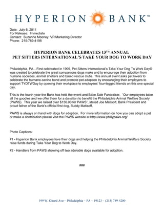 Date: July 6, 2011
For Release: Immediate
Contact: Suzanne Mooney, VP/Marketing Director
Phone: 215-789-4198


          HYPERION BANK CELEBRATES 13TH ANNUAL
 PET SITTERS INTERNATIONAL’S TAKE YOUR DOG TO WORK DAY

Philadelphia, PA…First celebrated in 1999, Pet Sitters International’s Take Your Dog To Work Day®
was created to celebrate the great companions dogs make and to encourage their adoption from
humane societies, animal shelters and breed rescue clubs. This annual event asks pet lovers to
celebrate the humane-canine bond and promote pet adoption by encouraging their employers to
support TYDTWDay by opening their workplace to employees’ four-legged friends on this one special
day.

This is the fourth year the Bank has held the event and Bake Sale Fundraiser. “Our employees bake
all the goodies and we offer them for a donation to benefit the Philadelphia Animal Welfare Society
(PAWS). This year we raised over $150.00 for PAWS”, stated Joe Matisoff, Bank President and
proud father of the Bank’s official first dog, Buddy Matisoff.

PAWS is always on hand with dogs for adoption. For more information on how you can adopt a pet
or make a contribution please visit the PAWS website at http://www.phillypaws.org/



Photo Captions:

#1 - Hyperion Bank employees love their dogs and helping the Philadelphia Animal Welfare Society
raise funds during Take Your Dog to Work Day.

#2 - Handlers from PAWS showing off two adorable dogs available for adoption.



                                                 ###




                    199 W. Girard Ave ~ Philadelphia ~ PA ~ 19123 ~ (215) 789-4200
 