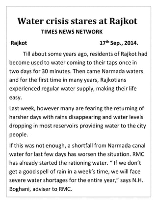 Water crisis stares at Rajkot
TIMES NEWS NETWORK
Rajkot 17th Sep., 2014.
Till about some years ago, residents of Rajkot had
become used to water coming to their taps once in
two days for 30 minutes. Then came Narmada waters
and for the first time in many years, Rajkotians
experienced regular water supply, making their life
easy.
Last week, however many are fearing the returning of
harsher days with rains disappearing and water levels
dropping in most reservoirs providing water to the city
people.
If this was not enough, a shortfall from Narmada canal
water for last few days has worsen the situation. RMC
has already started the rationing water. “ If we don’t
get a good spell of rain in a week’s time, we will face
severe water shortages for the entire year,” says N.H.
Boghani, adviser to RMC.
 