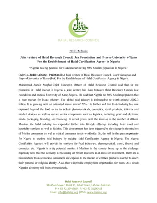 HALAL RESEARCH COUNCIL
Halal Research Council
98-A Sunflower, Block J1, Johar Town, Lahore-Pakistan
P: + 92 42 35445654, F: +92 42 35290453
Email: info@halalrc.org |Web: www.halalrc.org
Press Release
Joint venture of Halal Research Council, Jaiz Foundation and Bayero University of Kano
For the Establishment of Halal Certification Agency in Nigeria
“Nigeria has big potential for Halal market having 50% Muslim population in Nigeria”
(July 31, 2018 (Lahore - Pakistan)): A Joint venture of Halal Research Council, Jaiz Foundation and
Bayero University of Kano (Buk) For the Establishment of Halal Certification Agency in Nigeria.
Muhammad Zubair Mughal Chief Executive Officer of Halal Research Council said that for the
promotion of Halal market in Nigeria a joint venture has done between Halal Research Council, Jaiz
Foundation and Bureau University of Kano-Nigeria. He said that Nigeria has 50% Muslim population that
is huge market for Halal Industry. The global halal industry is estimated to be worth around USD2.3
trillion. It is growing with an estimated annual rate of 20%. He further said that Halal industry has now
expanded beyond the food sector to include pharmaceuticals, cosmetics, health products, toiletries and
medical devices as well as service sector components such as logistics, marketing, print and electronic
media, packaging, branding, and financing. In recent years, with the increase in the number of affluent
Muslims, the halal industry has expanded further into lifestyle offerings including halal travel and
hospitality services as well as fashion. This development has been triggered by the change in the mind set
of Muslim consumers as well as ethical consumer trends worldwide. So, that will be the great opportunity
for Nigeria to explore halal industry by making Halal Certification Agency in Nigeria. The Nigeria
Certification Agency will provide its services for food industries, pharmaceutical, travel, finance and
cosmetics etc. Nigeria is a big potential market if Muslims in the country braze up to the challenge
especially now that the economy is beckoning on private investors in all areas for investment. There are a
means where Halal-conscious consumers are exposed to the market of certified products in order to assert
their personal or religious identity. Also, that will provide employment opportunities for them. As a result
Nigerian economy will boost tremendously.
 