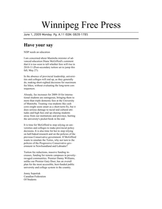 Winnipeg Free Press
June 1, 2009 Monday Pg. A.11 ISSN: 0828-1785



Have your say
NDP needs an education

I am concerned about Manitoba minister of ad-
vanced education Diane McGifford's comment
that it is too soon to tell whether fees will rise in
2010-11 (Post-secondary tuition set to jump this
fall, May 27).

In the absence of provincial leadership, universi-
ties and colleges will end up, as they generally
do, making short-sighted decisions for maximum
fee hikes, without evaluating the long-term con-
sequences.

Already, fee increases for 2009-10 for interna-
tional students are outrageous, bringing them to
more than triple domestic fees at the University
of Manitoba. Treating visa students like cash
cows might seem smart as a short-term fix, but it
does serious damage to racial and cultural atti-
tudes and high fees end up chasing students
away from our institutions and province, hurting
the university's pocket book in the end.

It is time for McGifford to stop relying on uni-
versities and colleges to make provincial policy
decisions. It is also time for her to stop relying
on half-baked research and on the policies of the
previous Conservative government. If McGifford
wants to emulate the Tories, why not turn to the
policies of the Progressive Conservative gov-
ernment in Newfoundland and Labrador?

Tuition fee reductions, massive funding in-
creases, funding for remote campuses in poverty-
ravaged communities. Premier Danny Williams,
unlike our Premier Gary Doer, has an overall
plan for the most accessible, best-funded public
university and college system in the country.

Jonny Sopotiuk
Canadian Federation
Of Students
 
