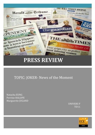  
TOPIC:	
  JOKER-­‐	
  News	
  of	
  the	
  Moment	
  	
  	
  	
  	
  	
  	
  
	
  
	
  
	
  
	
  
	
  
	
  
Natacha	
  EUNG	
  
Perrine	
  HALOPE	
  
Marguerite	
  JUGAND	
  
UNIVERS	
  F	
  
TD11	
  
	
  
	
  
	
  
	
  
	
   	
  
PRESS	
  REVIEW	
  
 