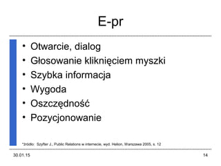 30.01.15 14
E-pr
• Otwarcie, dialog
• Głosowanie kliknięciem myszki
• Szybka informacja
• Wygoda
• Oszczędność
• Pozycjonowanie
*źródło: Szyfter J., Public Relations w internecie, wyd. Helion, Warszawa 2005, s. 12
 