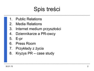 30.01.15 2
Spis treści
1. Public Relations
2. Media Relations
3. Internet medium łś
4. Dziennikarze a PR-owcy
5. E-pr
6. Press Room
7. Przykłady z życia
8. Kryzys PR – case study
 