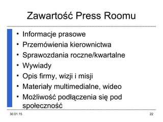 Zawartość Press Roomu
• Informacje prasowe
• Przemówienia kierownictwa
• Sprawozdania roczne/kwartalne
• Wywiady
• Opis firmy, wizji i misji
• Materiały multimedialne, wideo
• Możliwość podłączenia się pod
społeczność
30.01.15 22
 