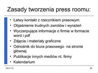 Zasady tworzenia press roomu:
• Łatwy kontakt z rzecznikiem prasowym
• Objaśnienie trudnych zwrotów i wyrażeń
• Wyczerpujące informacje o firmie w formacie
word i pdf
• Zdjęcia i materiały graficzne
• Odnośnik do biura prasowego na stronie
głównej
• Publikacje innych mediów nt. firmy
• Kalendarium
30.01.15 26
 
