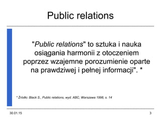 30.01.15 3
Public relations
"Public relations" to sztuka i nauka
osiągania harmonii z otoczeniem
poprzez wzajemne porozumienie oparte
na prawdziwej i pełnej informacji". *
* Źródło: Black S., Public relations, wyd. ABC, Warszawa 1998, s. 14
 
